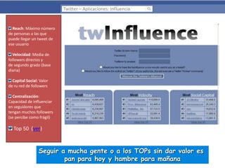 Twitter – Aplicaciones: Influencia

Reach: Máximo número
de personas a las que
puede llegar un tweet de
ese usuario
Velocidad: Media de
followers directos y
de segundo grado (base
diaria)
Capital Social: Valor
de ru red de followers
Centralización:
Capacidad de influenciar
en seguidores que
tengan muchos followers
(se percibe como frágil)

Top 50 (ver)

Seguir a mucha gente o a los TOPs sin dar valor es
pan para hoy y hambre para mañana

 