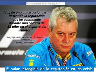 Análisis del caso: Crisis, Viralidad, REP

“(…) En una única acción he
destruido la reputación
que he acumulado
durante una carrera de
33 años en el deporte del
motor.”
Paty Symonds, ex-director técnico de
Renault F1,
El País, 23/9/2009

El valor intangible de la reputación en las crisis

 
