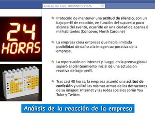 Análisis del caso: DOMINO’S PIZZA

Protocolo de mantener una actitud de silencio, con un
bajo perfil de reacción, en función del supuesto poco
alcance del evento, ocurrido en una ciudad de apenas 8
mil habitantes (Concover, North Caroline)
La empresa creía entonces que había limitada
posibilidad de daño a la imagen corporativa de la
empresa.
La repercusión en Internet y, luego, en la prensa global
superó el planteamiento inicial de una actuación
reactiva de bajo perfil.
Tras casi 48 horas, la empresa asumió una actitud de
confesión y utilizó las mismas armas de los detractores
de su imagen: Internet y las redes sociales como You
Tube y Twitter.

Análisis de la reacción de la empresa

 