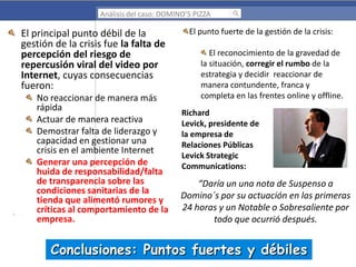 Análisis del caso: DOMINO’S PIZZA

El principal punto débil de la
gestión de la crisis fue la falta de
percepción del riesgo de
repercusión viral del video por
Internet, cuyas consecuencias
fueron:
No reaccionar de manera más
rápida
Actuar de manera reactiva
Demostrar falta de liderazgo y
capacidad en gestionar una
crisis en el ambiente Internet
Generar una percepción de
huida de responsabilidad/falta
de transparencia sobre las
condiciones sanitarias de la
tienda que alimentó rumores y
críticas al comportamiento de la
empresa.

El punto fuerte de la gestión de la crisis:
El reconocimiento de la gravedad de
la situación, corregir el rumbo de la
estrategia y decidir reaccionar de
manera contundente, franca y
completa en las frentes online y offline.
Richard
Levick, presidente de
la empresa de
Relaciones Públicas
Levick Strategic
Communications:

“Daría un una nota de Suspenso a
Domino´s por su actuación en las primeras
24 horas y un Notable o Sobresaliente por
todo que ocurrió después.

Conclusiones: Puntos fuertes y débiles

 