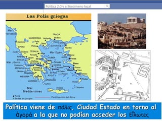 Política 2.0 y el fenómeno local

Política viene de πόλις, Ciudad Estado en torno al
ἀγορά a la que no podían acceder los Εἵλωτες

 