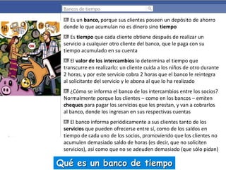 Bancos de tiempo

Es un banco, porque sus clientes poseen un depósito de ahorro
donde lo que acumulan no es dinero sino tiempo
Es tiempo que cada cliente obtiene después de realizar un
servicio a cualquier otro cliente del banco, que le paga con su
tiempo acumulado en su cuenta
El valor de los intercambios lo determina el tiempo que
transcurre en realizarlo: un cliente cuida a los niños de otro durante
2 horas, y por este servicio cobra 2 horas que el banco le reintegra
al solicitante del servicio y le abona al que lo ha realizado

¿Cómo se informa el banco de los intercambios entre los socios?
Normalmente porque los clientes – como en los bancos – emiten
cheques para pagar los servicios que les prestan, y van a cobrarlos
al banco, donde los ingresan en sus respectivas cuentas
El banco informa periódicamente a sus clientes tanto de los
servicios que pueden ofrecerse entre sí, como de los saldos en
tiempo de cada uno de los socios, promoviendo que los clientes no
acumulen demasiado saldo de horas (es decir, que no soliciten
servicios), así como que no se adeuden demasiado (que sólo pidan)

Qué es un banco de tiempo

 