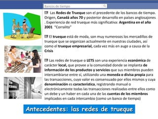 Bancos de tiempo

Las Redes de Trueque son el precedente de los bancos de tiempo.
Origen, Canadá años 70 y posterior desarrollo en países anglosajones
. Experiencia de red trueque más significativa: Argentina en el año
2001 “Corralito”

El trueque está de moda, son muy numerosos los mercadillos de
trueque que se organizan actualmente en nuestras ciudades, así
como el trueque empresarial, cada vez más en auge a causa de la
Crisis
Las redes de trueque o LETS son una experiencia económica de
carácter local, que provee a la comunidad donde se implanta de
información de los productos y servicios que sus miembros pueden
intercambiarse entre sí, utilizando una moneda o divisa propia para
las transacciones, cuyo valor es consensuado por ellos mismos y cuya
denominación es característica, registrando manual o
electrónicamente todas las transacciones realizadas entre ellos como
un debe y un haber en cada una de las cuentas de los miembros
implicados en cada intercambio (como un banco de tiempo)

Antecedentes: las redes de trueque

 
