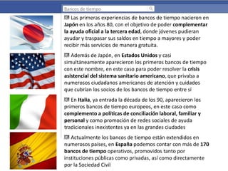 Bancos de tiempo

Las primeras experiencias de bancos de tiempo nacieron en
Japón en los años 80, con el objetivo de poder complementar
la ayuda oficial a la tercera edad, donde jóvenes pudieran
ayudar y traspasar sus saldos en tiempo a mayores y poder
recibir más servicios de manera gratuita.
Además de Japón, en Estados Unidos y casi
simultáneamente aparecieron los primeros bancos de tiempo
con este nombre, en este caso para poder resolver la crisis
asistencial del sistema sanitario americano, que privaba a
numerosos ciudadanos americanos de atención y cuidados
que cubrían los socios de los bancos de tiempo entre sí
En Italia, ya entrada la década de los 90, aparecieron los
primeros bancos de tiempo europeos, en este caso como
complemento a políticas de conciliación laboral, familiar y
personal y como promoción de redes sociales de ayuda
tradicionales inexistentes ya en las grandes ciudades
Actualmente los bancos de tiempo están extendidos en
numerosos países, en España podemos contar con más de 170
bancos de tiempo operativos, promovidos tanto por
instituciones públicas como privadas, así como directamente
por la Sociedad Civil

 