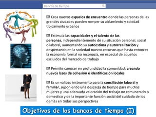 Bancos de tiempo

Crea nuevos espacios de encuentro donde las personas de las
grandes ciudades pueden romper su aislamiento y soledad
típicamente urbanos
Estimula las capacidades y el talento de las
personas, independientemente de su situación personal, social
o laboral, aumentando su autoestima y autorrealización y
despertando en la sociedad nuevos recursos que hasta entonces
la economía formal no reconocía, en especial de aquellos
excluidos del mercado de trabajo
Permite conocer en profundidad la comunidad, creando
nuevos lazos de cohesión e identificación locales
Es un valioso instrumento para la conciliación laboral y
familiar, suponiendo una descarga de tiempo para muchas
mujeres y una adecuada valoración del trabajo no remunerado o
domestico y de la importante función social del cuidado de los
demás en todas sus perspectivas

Objetivos de los bancos de tiempo (I)

 
