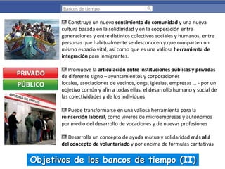 Bancos de tiempo

Construye un nuevo sentimiento de comunidad y una nueva
cultura basada en la solidaridad y en la cooperación entre
generaciones y entre distintos colectivos sociales y humanos, entre
personas que habitualmente se desconocen y que comparten un
mismo espacio vital, así como que es una valiosa herramienta de
integración para inmigrantes.

Promueve la articulación entre instituciones públicas y privadas
de diferente signo – ayuntamientos y corporaciones
locales, asociaciones de vecinos, ongs, iglesias, empresas … - por un
objetivo común y afín a todas ellas, el desarrollo humano y social de
las colectividades y de los individuos
Puede transformarse en una valiosa herramienta para la
reinserción laboral, como viveros de microempresas y autónomos
por medio del desarrollo de vocaciones y de nuevas profesiones
Desarrolla un concepto de ayuda mutua y solidaridad más allá
del concepto de voluntariado y por encima de formulas caritativas

Objetivos de los bancos de tiempo (II)

 