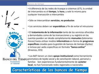 Bancos de tiempo

• A diferencia de las redes de trueque o sistemas LETS, la unidad
de intercambio es el tiempo, la hora, y vale lo mismo para
cualquier transacción o intercambio
• Sólo se intercambian servicios, no productos
• Los servicios deben ser esporádicos a fin de evitar el intrusismo
• El tratamiento de la información tanto de los servicios ofrecidos
y demandados como de las transacciones y su registro en las
cuentas pueden ser desde completamente manuales (talonarios
físicos) hasta utilizar medios informáticos en forma de programas
específicos creados para la gestión de bancos de tiempo (Zyclos)
e incluso por webs específicas en formato “banca online”
(Kroonos, CES)
• Los BdT tienen un claro apoyo institucional como herramienta
promotora de tejido social y de conciliación laboral, personal y
familiar. Son experiencias fundamentalmente de carácter
local, no han funcionado redes regionales o nacionales

Características de los bancos de tiempo

 