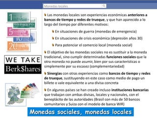 Monedas locales

Las monedas locales son experiencias económicas anteriores a
bancos de tiempo y redes de trueque, y que han aparecido a lo
largo del tiempo por diferentes motivos:
En situaciones de guerra (monedas de emergencia)
En situaciones de crisis económica (depresión años 30)
Para potenciar el comercio local (moneda social)
El objetivo de las monedas sociales no es sustituir a la moneda
tradicional, sino cumplir determinadas funciones sociales que la
otra moneda no puede asumir, bien por sus características o
simplemente por su escasez (complementariedad)
Sinergias con otras experiencias como bancos de tiempo y redes
de trueque, sustituyendo en este caso como medio de pago un
billete o vale equivalente a una divisa concreta
En algunos países se han creado incluso instituciones bancarias
que trabajan con ambas divisas, locales y nacionales, con el
beneplácito de las autoridades (Brasil con más de 50 bancos
comunitarios y Suiza con el modelo de banca WIR)

Monedas sociales, monedas locales

 