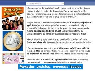 Monedas locales

• Son monedas de vecindad y sólo tienen validez en el ámbito del
barrio, pueblo o ciudad; la denominación de la moneda suele
además reflejar algún aspecto de la idiosincrasia o historia locales
que la identifica y que une al grupo que la promueve

• Experiencias normalmente promovidas por instituciones privadas
y públicas (asociaciones) para favorecer el desarrollo local y la
promoción del comercio de cercanía, generalmente presentan la
misma paridad que la divisa oficial, lo que facilita tanto su
utilización como su cambio y cualquier posible requisito fiscal
• En ocasiones y para favorecer su circulación pueden sufrir un
fenómeno de oxidación o pérdida paulatina en el tiempo del valor
• Suelen complementarse con un sistema de crédito mutual o de
microcréditos de carácter local, y en ocasiones sirven como cauce
de captación de donaciones para actividades solidarias de ongs
• Pueden utilizar medios de pago telemáticos como datafonos y
cajeros cuando concurren en colaboración con entidades.

Monedas sociales, monedas locales

 