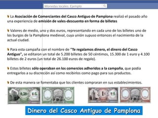 Monedas locales: Ejemplo

La Asociación de Comerciantes del Casco Antiguo de Pamplona realizó el pasado año
una experiencia de emisión de vales-descuento en forma de billetes
Valores de medio, uno y dos euros, representando en cada uno de los billetes uno de
los burgos de la Pamplona medieval, cuya unión supuso entonces el nacimiento de la
actual ciudad.
Para esta campaña con el nombre de "Te regalamos dinero, el dinero del Casco
Antiguo", se editaron un total de 5.200 billetes de 50 céntimos, 15.300 de 1 euro y 4.100
billetes de 2 euros (un total de 26.100 euros de regalo).
Estos billetes sólo operaban en los comercios adheridos a la campaña, que podía
entregarlos a su discreción así como recibirlos como pago para sus productos.
De esta manera se fomentaba que los clientes compraran en sus establecimientos.

Dinero del Casco Antiguo de Pamplona

 