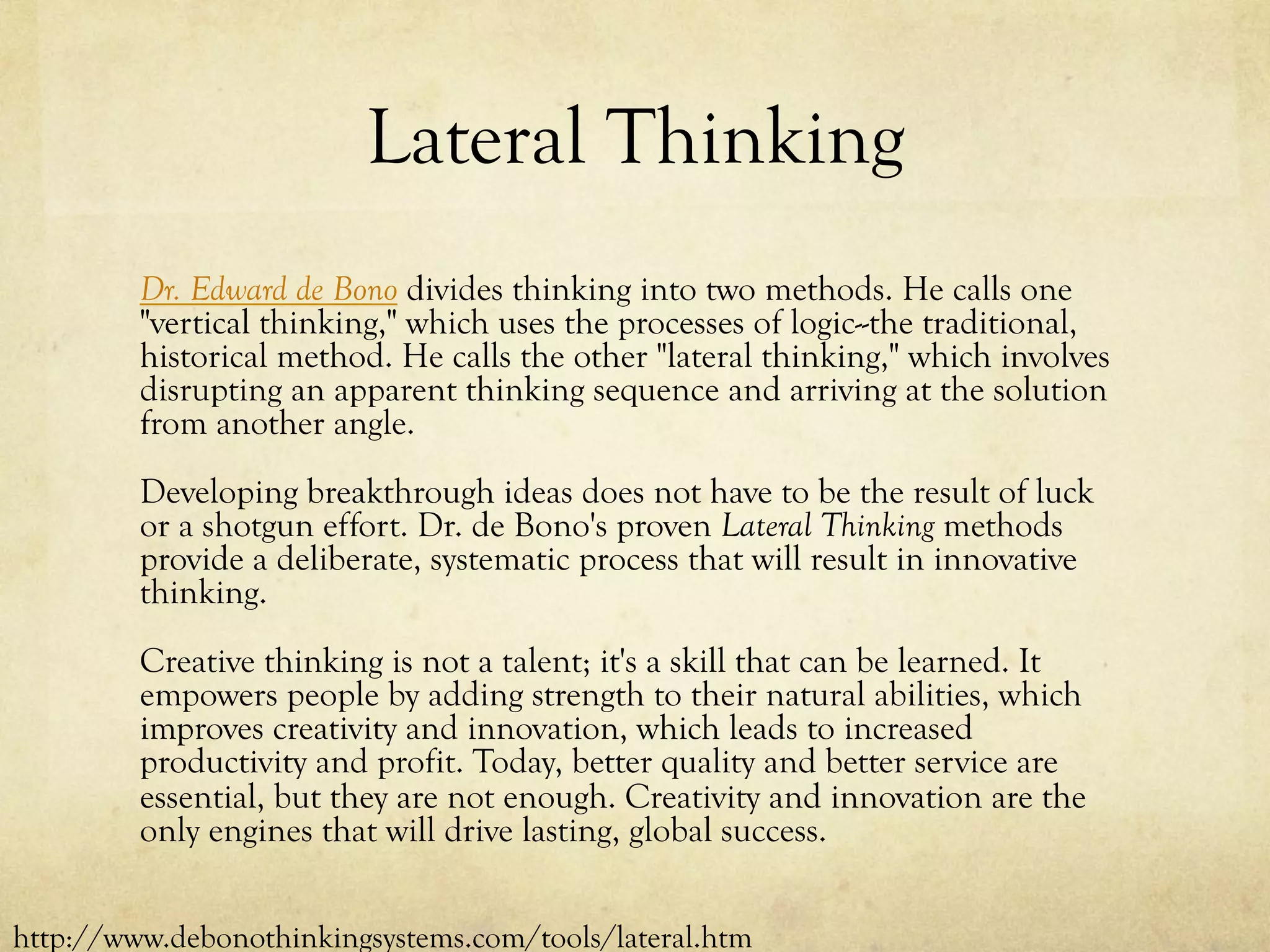 Lateral Thinking
Dr. Edward de Bono divides thinking into two methods. He calls one
"vertical thinking," which uses the processes of logic--the traditional,
historical method. He calls the other "lateral thinking," which involves
disrupting an apparent thinking sequence and arriving at the solution
from another angle.
Developing breakthrough ideas does not have to be the result of luck
or a shotgun effort. Dr. de Bono's proven Lateral Thinking methods
provide a deliberate, systematic process that will result in innovative
thinking.
Creative thinking is not a talent; it's a skill that can be learned. It
empowers people by adding strength to their natural abilities, which
improves creativity and innovation, which leads to increased
productivity and profit. Today, better quality and better service are
essential, but they are not enough. Creativity and innovation are the
only engines that will drive lasting, global success.
http://www.debonothinkingsystems.com/tools/lateral.htm
 