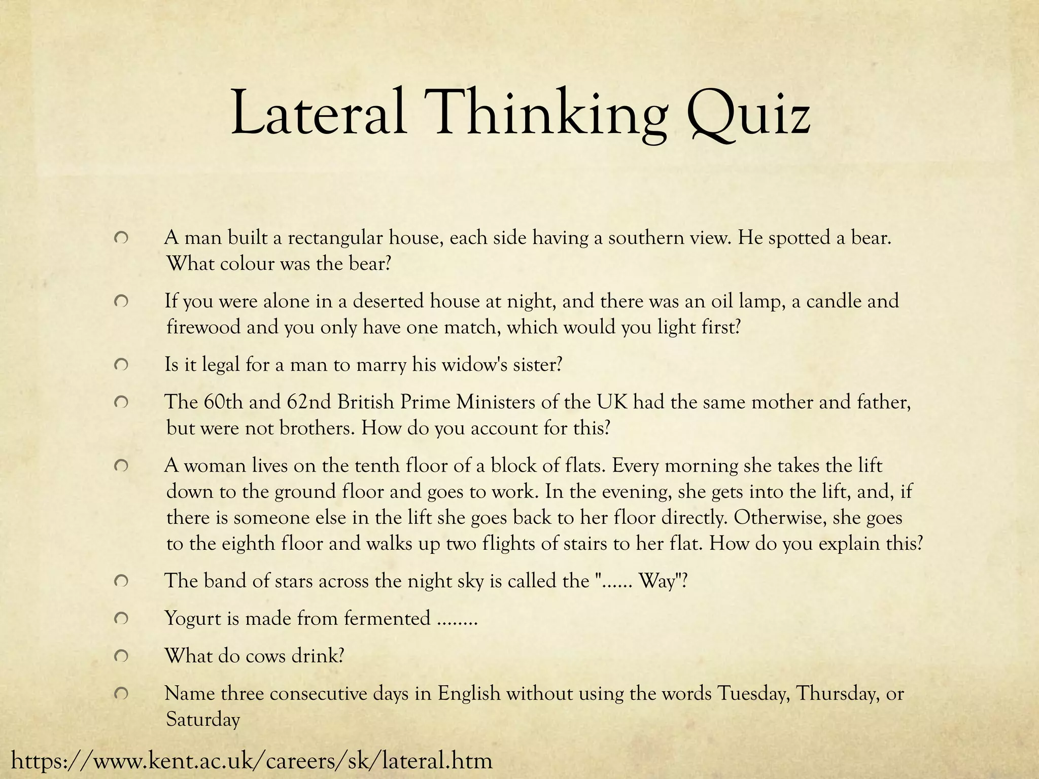 Lateral Thinking Quiz
  A man built a rectangular house, each side having a southern view. He spotted a bear.
What colour was the bear?
  If you were alone in a deserted house at night, and there was an oil lamp, a candle and
firewood and you only have one match, which would you light first?
  Is it legal for a man to marry his widow's sister?
  The 60th and 62nd British Prime Ministers of the UK had the same mother and father,
but were not brothers. How do you account for this?
  A woman lives on the tenth floor of a block of flats. Every morning she takes the lift
down to the ground floor and goes to work. In the evening, she gets into the lift, and, if
there is someone else in the lift she goes back to her floor directly. Otherwise, she goes
to the eighth floor and walks up two flights of stairs to her flat. How do you explain this?
  The band of stars across the night sky is called the "...... Way"?
  Yogurt is made from fermented ........
  What do cows drink?
  Name three consecutive days in English without using the words Tuesday, Thursday, or
Saturday
https://www.kent.ac.uk/careers/sk/lateral.htm
 