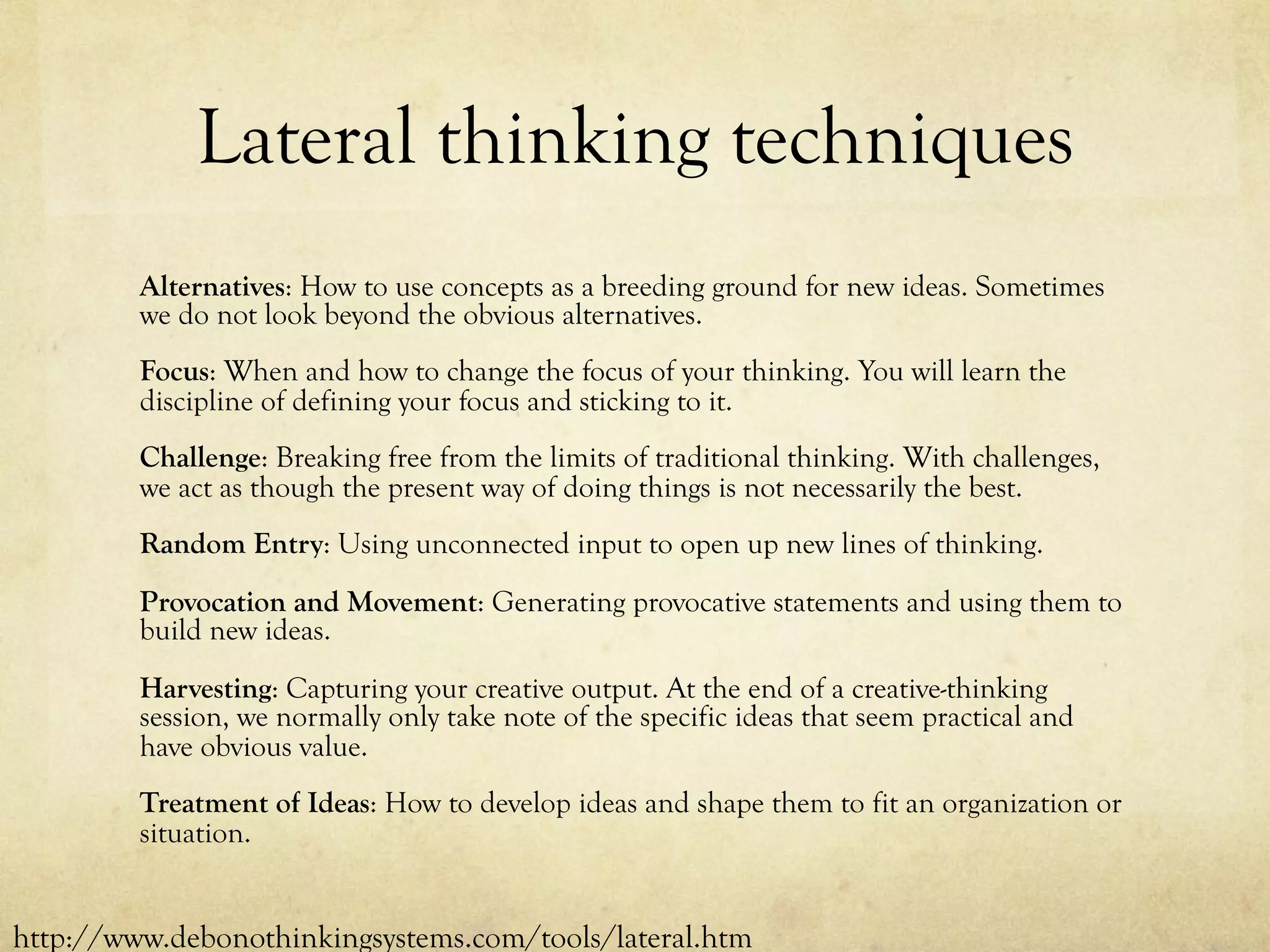 Lateral thinking techniques
Alternatives: How to use concepts as a breeding ground for new ideas. Sometimes
we do not look beyond the obvious alternatives.
Focus: When and how to change the focus of your thinking. You will learn the
discipline of defining your focus and sticking to it.
Challenge: Breaking free from the limits of traditional thinking. With challenges,
we act as though the present way of doing things is not necessarily the best.
Random Entry: Using unconnected input to open up new lines of thinking.
Provocation and Movement: Generating provocative statements and using them to
build new ideas.
Harvesting: Capturing your creative output. At the end of a creative-thinking
session, we normally only take note of the specific ideas that seem practical and
have obvious value.
Treatment of Ideas: How to develop ideas and shape them to fit an organization or
situation.
http://www.debonothinkingsystems.com/tools/lateral.htm
 