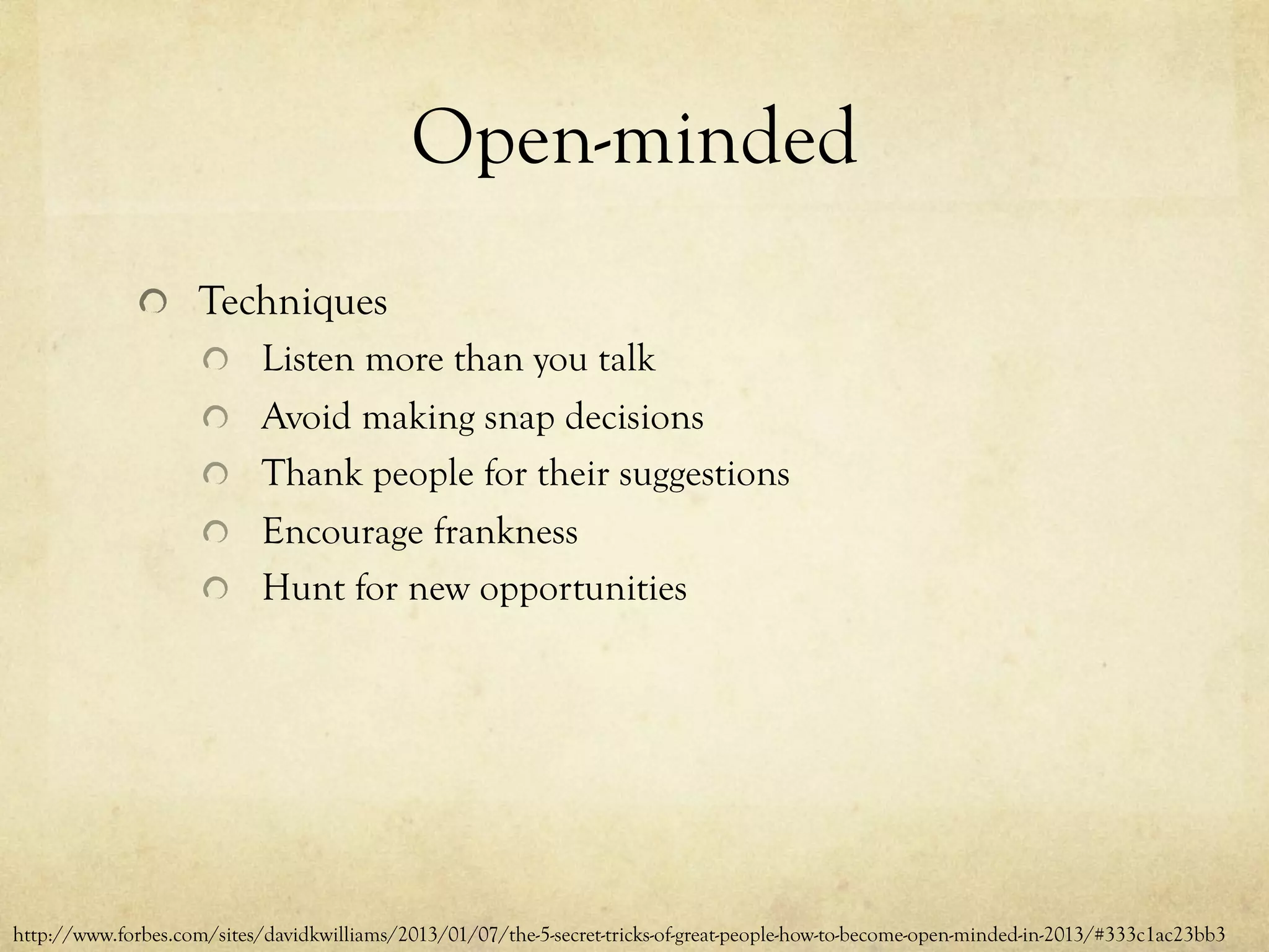 Open-minded
  Techniques
  Listen more than you talk
  Avoid making snap decisions
  Thank people for their suggestions
  Encourage frankness
  Hunt for new opportunities
http://www.forbes.com/sites/davidkwilliams/2013/01/07/the-5-secret-tricks-of-great-people-how-to-become-open-minded-in-2013/#333c1ac23bb3
 