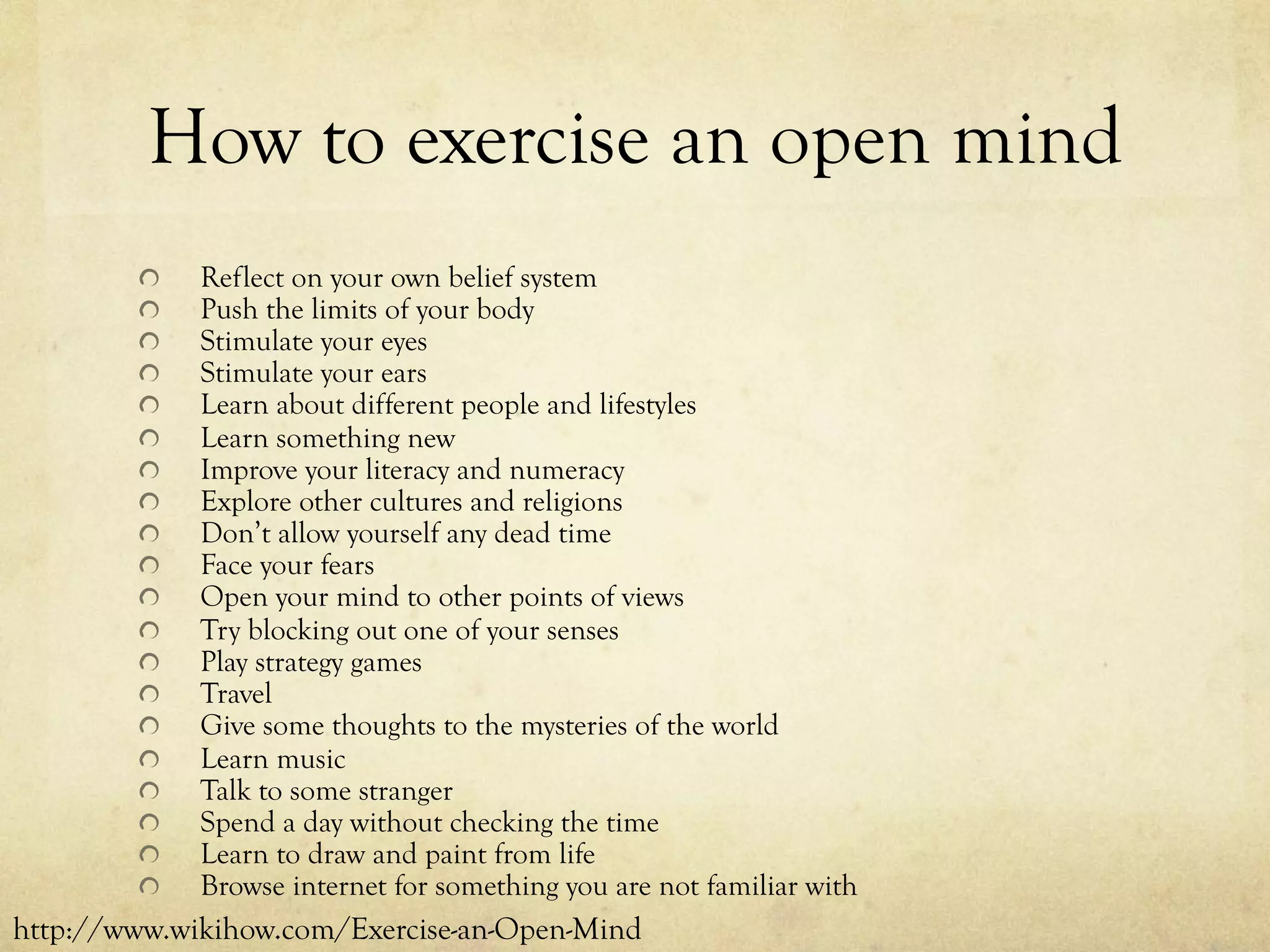 How to exercise an open mind
  Reflect on your own belief system
  Push the limits of your body
  Stimulate your eyes
  Stimulate your ears
  Learn about different people and lifestyles
  Learn something new
  Improve your literacy and numeracy
  Explore other cultures and religions
  Don’t allow yourself any dead time
  Face your fears
  Open your mind to other points of views
  Try blocking out one of your senses
  Play strategy games
  Travel
  Give some thoughts to the mysteries of the world
  Learn music
  Talk to some stranger
  Spend a day without checking the time
  Learn to draw and paint from life
  Browse internet for something you are not familiar with
http://www.wikihow.com/Exercise-an-Open-Mind
 