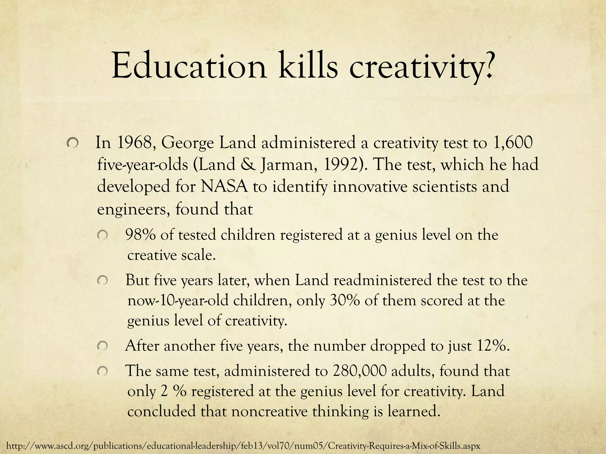 Education kills creativity?
  In 1968, George Land administered a creativity test to 1,600
five-year-olds (Land & Jarman, 1992). The test, which he had
developed for NASA to identify innovative scientists and
engineers, found that
  98% of tested children registered at a genius level on the
creative scale.
  But five years later, when Land readministered the test to the
now-10-year-old children, only 30% of them scored at the
genius level of creativity.
  After another five years, the number dropped to just 12%.
  The same test, administered to 280,000 adults, found that
only 2 % registered at the genius level for creativity. Land
concluded that noncreative thinking is learned.
http://www.ascd.org/publications/educational-leadership/feb13/vol70/num05/Creativity-Requires-a-Mix-of-Skills.aspx
 