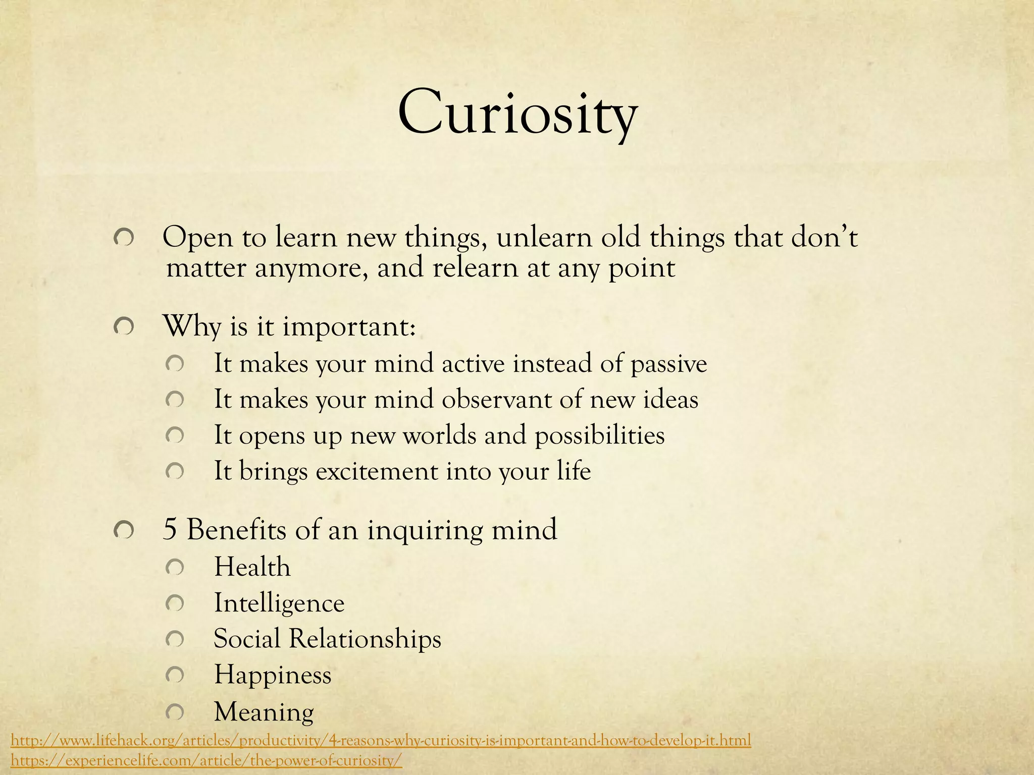 Curiosity
  Open to learn new things, unlearn old things that don’t
matter anymore, and relearn at any point
  Why is it important:
  It makes your mind active instead of passive
  It makes your mind observant of new ideas
  It opens up new worlds and possibilities
  It brings excitement into your life
  5 Benefits of an inquiring mind
  Health
  Intelligence
  Social Relationships
  Happiness
  Meaning
http://www.lifehack.org/articles/productivity/4-reasons-why-curiosity-is-important-and-how-to-develop-it.html
https://experiencelife.com/article/the-power-of-curiosity/
 