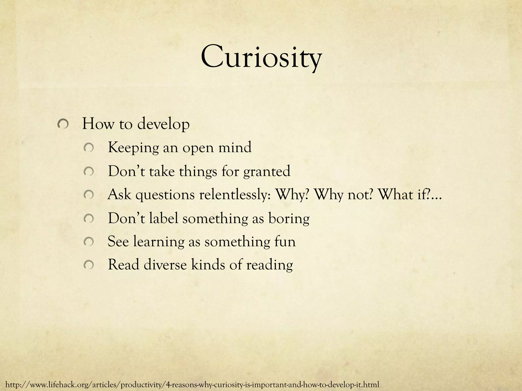 Curiosity
  How to develop
  Keeping an open mind
  Don’t take things for granted
  Ask questions relentlessly: Why? Why not? What if?...
  Don’t label something as boring
  See learning as something fun
  Read diverse kinds of reading
http://www.lifehack.org/articles/productivity/4-reasons-why-curiosity-is-important-and-how-to-develop-it.html
 
