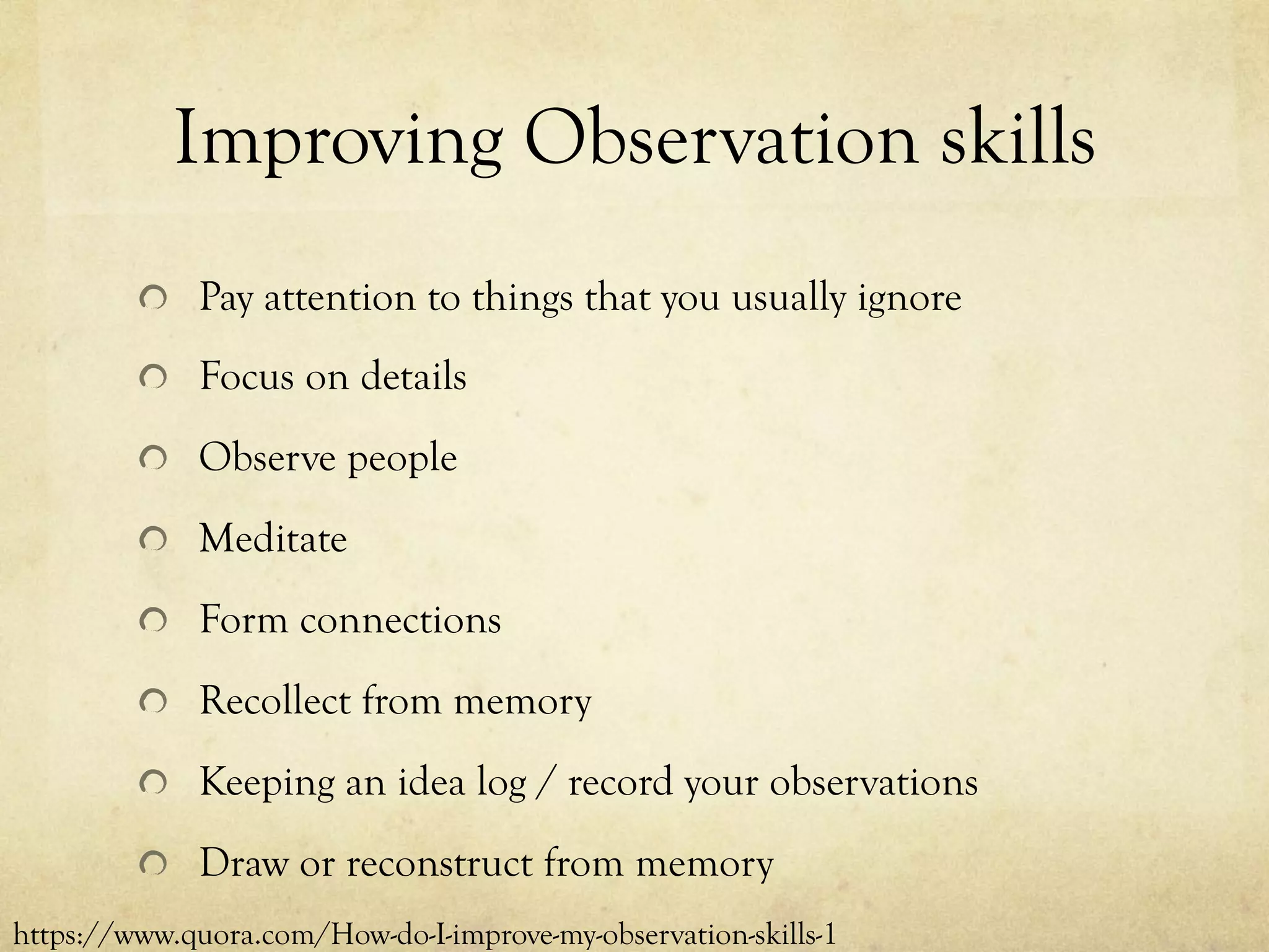 Improving Observation skills
  Pay attention to things that you usually ignore
  Focus on details
  Observe people
  Meditate
  Form connections
  Recollect from memory
  Keeping an idea log / record your observations
  Draw or reconstruct from memory
https://www.quora.com/How-do-I-improve-my-observation-skills-1
 