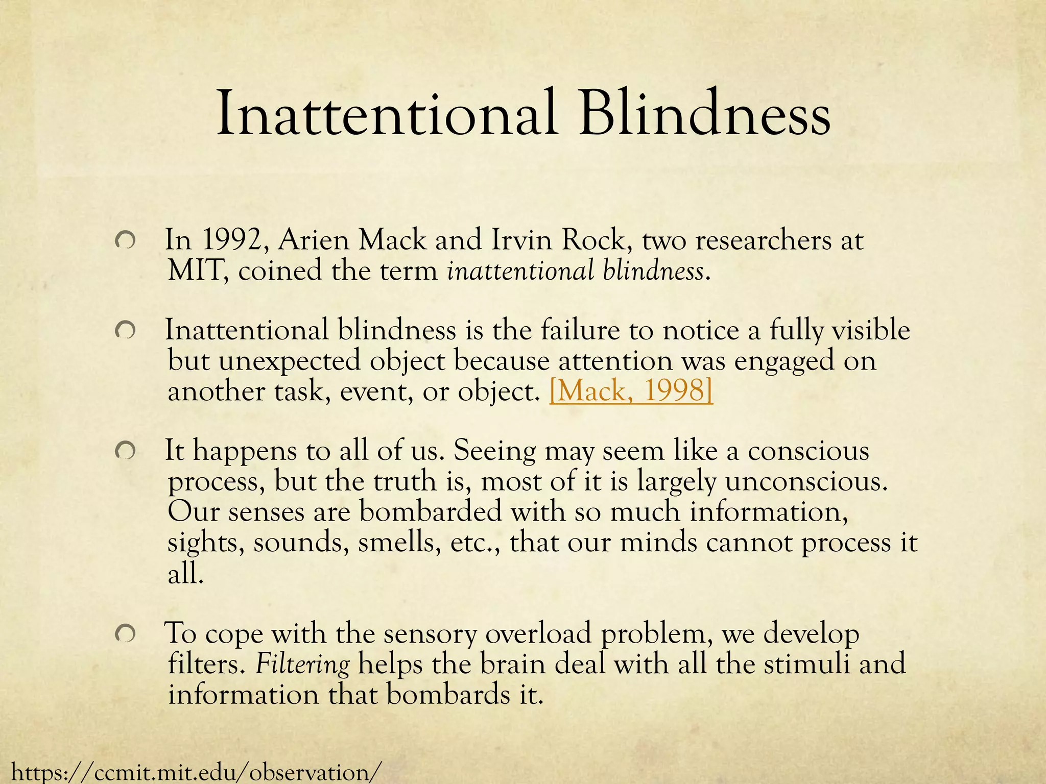 Inattentional Blindness
  In 1992, Arien Mack and Irvin Rock, two researchers at
MIT, coined the term inattentional blindness.
Inattentional blindness is the failure to notice a fully visible
but unexpected object because attention was engaged on
another task, event, or object. [Mack, 1998]
  It happens to all of us. Seeing may seem like a conscious
process, but the truth is, most of it is largely unconscious.
Our senses are bombarded with so much information,
sights, sounds, smells, etc., that our minds cannot process it
all.
  To cope with the sensory overload problem, we develop
filters. Filtering helps the brain deal with all the stimuli and
information that bombards it.
https://ccmit.mit.edu/observation/
 