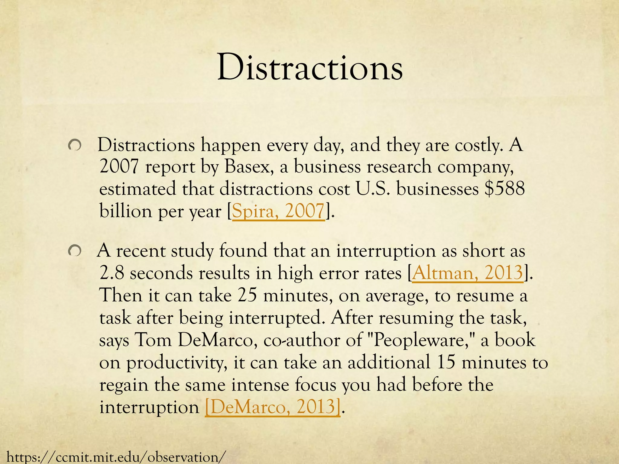 Distractions
  Distractions happen every day, and they are costly. A
2007 report by Basex, a business research company,
estimated that distractions cost U.S. businesses $588
billion per year [Spira, 2007].
  A recent study found that an interruption as short as
2.8 seconds results in high error rates [Altman, 2013].
Then it can take 25 minutes, on average, to resume a
task after being interrupted. After resuming the task,
says Tom DeMarco, co-author of "Peopleware," a book
on productivity, it can take an additional 15 minutes to
regain the same intense focus you had before the
interruption [DeMarco, 2013].
https://ccmit.mit.edu/observation/
 
