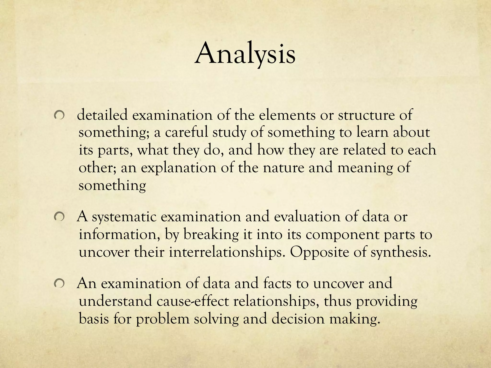 Analysis
  detailed examination of the elements or structure of
something; a careful study of something to learn about
its parts, what they do, and how they are related to each
other; an explanation of the nature and meaning of
something
  A systematic examination and evaluation of data or
information, by breaking it into its component parts to
uncover their interrelationships. Opposite of synthesis.
  An examination of data and facts to uncover and
understand cause-effect relationships, thus providing
basis for problem solving and decision making.
 