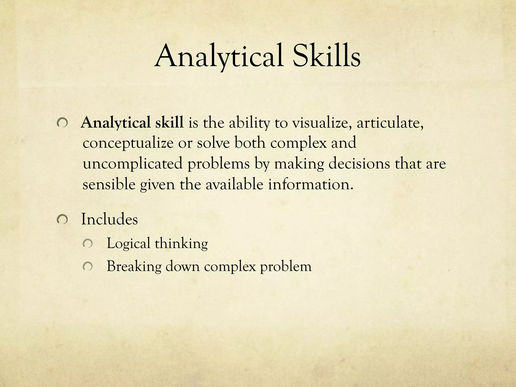 Analytical Skills
  Analytical skill is the ability to visualize, articulate,
conceptualize or solve both complex and
uncomplicated problems by making decisions that are
sensible given the available information.
  Includes
  Logical thinking
  Breaking down complex problem
 