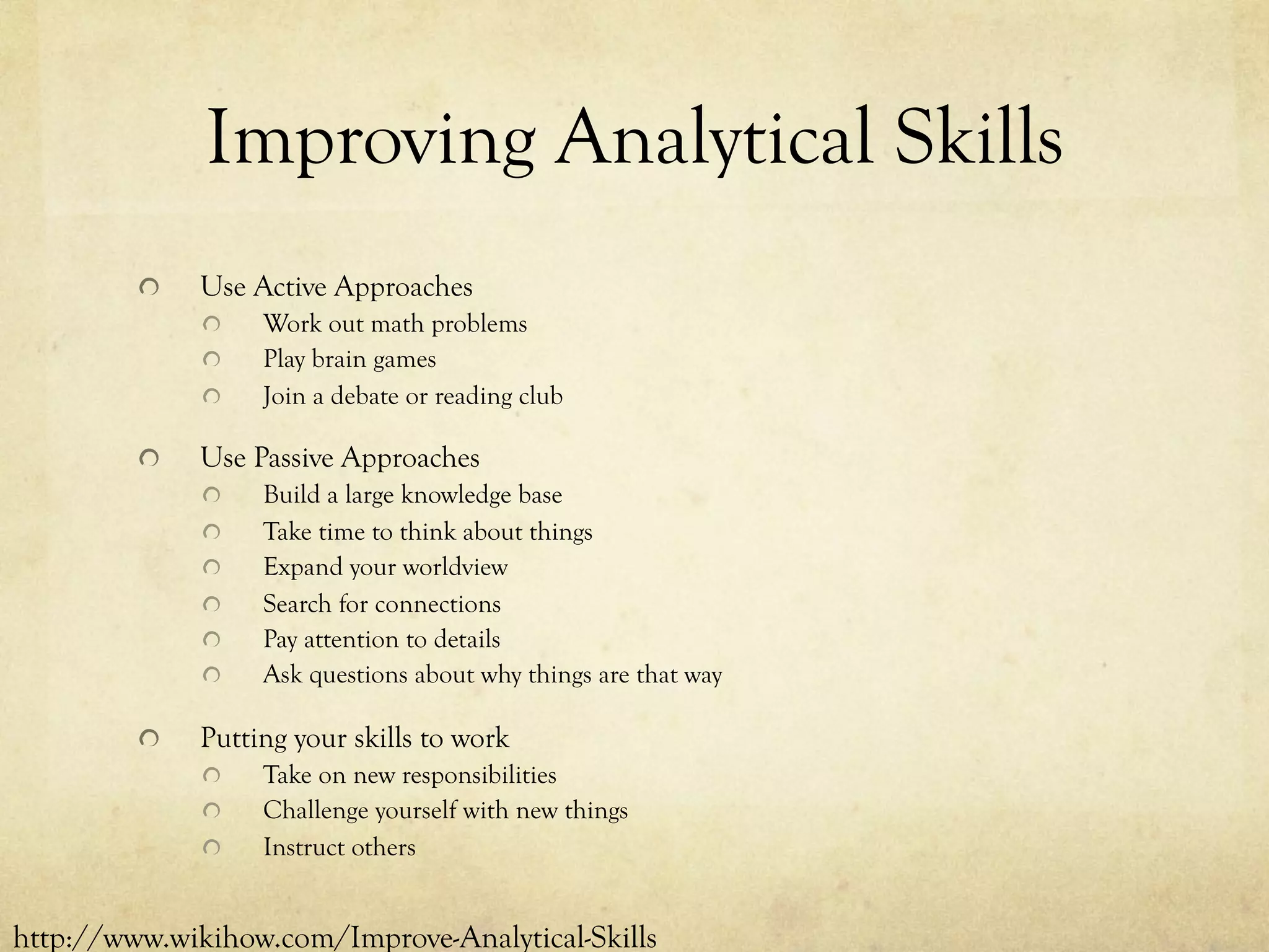 Improving Analytical Skills
  Use Active Approaches
  Work out math problems
  Play brain games
  Join a debate or reading club
  Use Passive Approaches
  Build a large knowledge base
  Take time to think about things
  Expand your worldview
  Search for connections
  Pay attention to details
  Ask questions about why things are that way
  Putting your skills to work
  Take on new responsibilities
  Challenge yourself with new things
  Instruct others
http://www.wikihow.com/Improve-Analytical-Skills
 