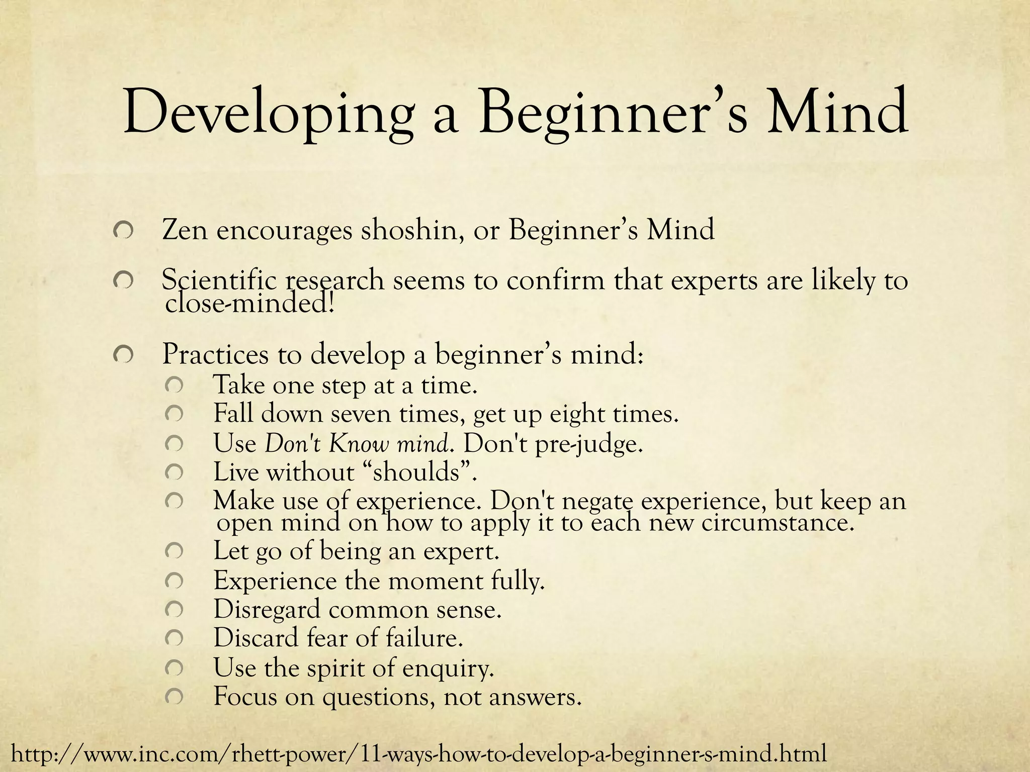 Developing a Beginner’s Mind
  Zen encourages shoshin, or Beginner’s Mind
  Scientific research seems to confirm that experts are likely to
close-minded!
  Practices to develop a beginner’s mind:
  Take one step at a time.
  Fall down seven times, get up eight times.
  Use Don't Know mind. Don't pre-judge.
  Live without “shoulds”.
  Make use of experience. Don't negate experience, but keep an
open mind on how to apply it to each new circumstance.
  Let go of being an expert.
  Experience the moment fully.
  Disregard common sense.
  Discard fear of failure.
  Use the spirit of enquiry.
  Focus on questions, not answers.
http://www.inc.com/rhett-power/11-ways-how-to-develop-a-beginner-s-mind.html
 