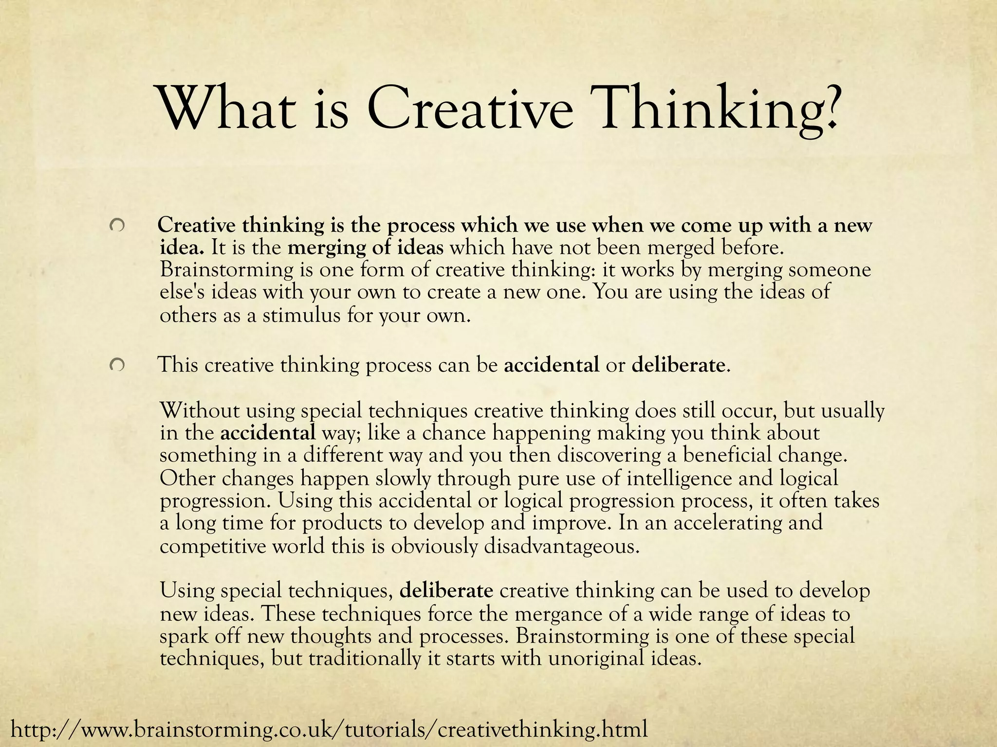 What is Creative Thinking?
  Creative thinking is the process which we use when we come up with a new
idea. It is the merging of ideas which have not been merged before.
Brainstorming is one form of creative thinking: it works by merging someone
else's ideas with your own to create a new one. You are using the ideas of
others as a stimulus for your own.
  This creative thinking process can be accidental or deliberate.
Without using special techniques creative thinking does still occur, but usually
in the accidental way; like a chance happening making you think about
something in a different way and you then discovering a beneficial change.
Other changes happen slowly through pure use of intelligence and logical
progression. Using this accidental or logical progression process, it often takes
a long time for products to develop and improve. In an accelerating and
competitive world this is obviously disadvantageous.
Using special techniques, deliberate creative thinking can be used to develop
new ideas. These techniques force the mergance of a wide range of ideas to
spark off new thoughts and processes. Brainstorming is one of these special
techniques, but traditionally it starts with unoriginal ideas.
http://www.brainstorming.co.uk/tutorials/creativethinking.html
 