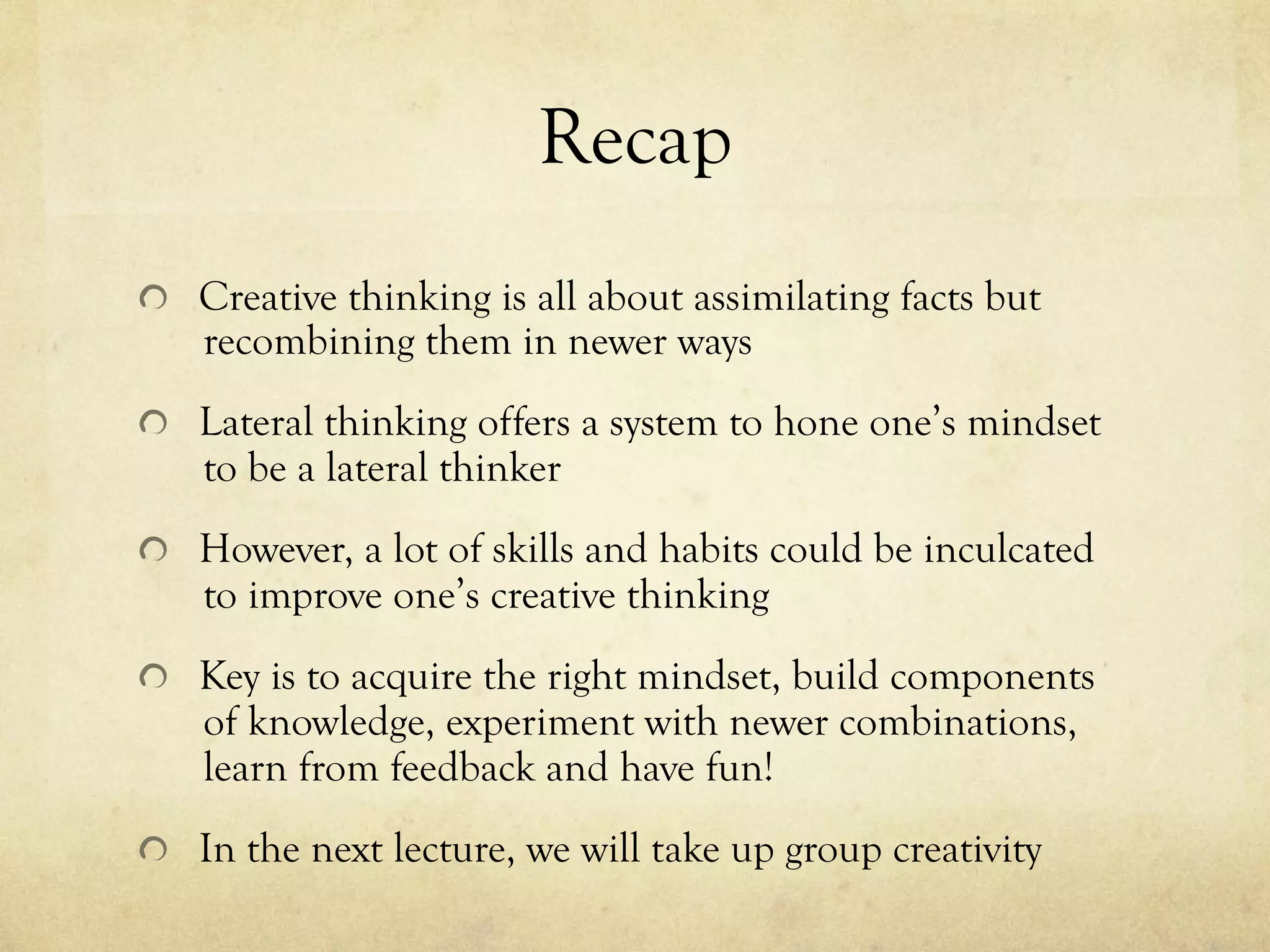 Recap
  Creative thinking is all about assimilating facts but
recombining them in newer ways
  Lateral thinking offers a system to hone one’s mindset
to be a lateral thinker
  However, a lot of skills and habits could be inculcated
to improve one’s creative thinking
  Key is to acquire the right mindset, build components
of knowledge, experiment with newer combinations,
learn from feedback and have fun!
  In the next lecture, we will take up group creativity
 