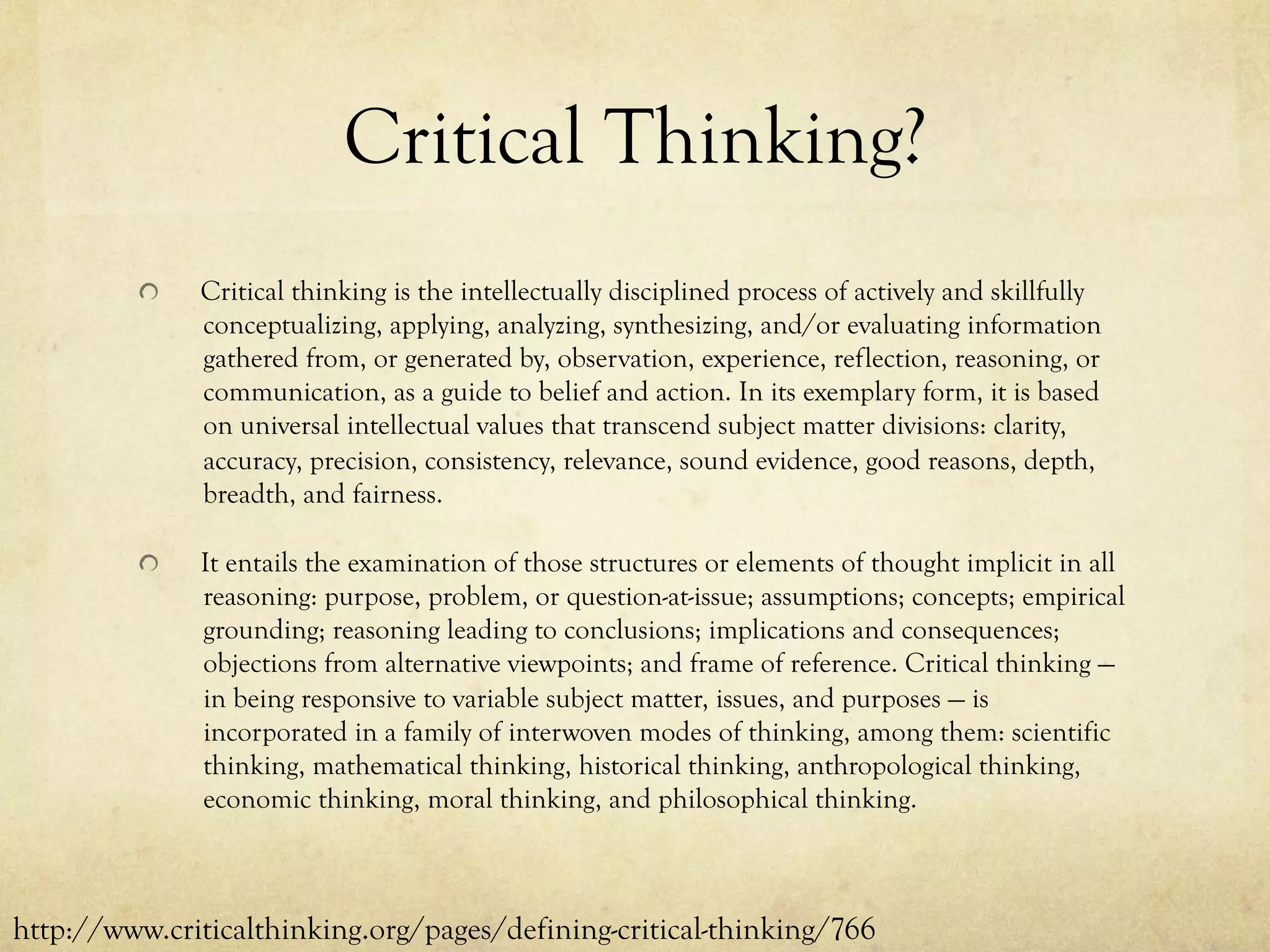 Critical Thinking?
  Critical thinking is the intellectually disciplined process of actively and skillfully
conceptualizing, applying, analyzing, synthesizing, and/or evaluating information
gathered from, or generated by, observation, experience, reflection, reasoning, or
communication, as a guide to belief and action. In its exemplary form, it is based
on universal intellectual values that transcend subject matter divisions: clarity,
accuracy, precision, consistency, relevance, sound evidence, good reasons, depth,
breadth, and fairness.
  It entails the examination of those structures or elements of thought implicit in all
reasoning: purpose, problem, or question-at-issue; assumptions; concepts; empirical
grounding; reasoning leading to conclusions; implications and consequences;
objections from alternative viewpoints; and frame of reference. Critical thinking —
in being responsive to variable subject matter, issues, and purposes — is
incorporated in a family of interwoven modes of thinking, among them: scientific
thinking, mathematical thinking, historical thinking, anthropological thinking,
economic thinking, moral thinking, and philosophical thinking.
http://www.criticalthinking.org/pages/defining-critical-thinking/766
 