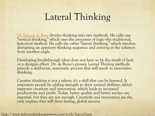 Lateral Thinking
Dr. Edward de Bono divides thinking into two methods. He calls one
"vertical thinking," which uses the processes of logic--the traditional,
historical method. He calls the other "lateral thinking," which involves
disrupting an apparent thinking sequence and arriving at the solution
from another angle.
Developing breakthrough ideas does not have to be the result of luck
or a shotgun effort. Dr. de Bono's proven Lateral Thinking methods
provide a deliberate, systematic process that will result in innovative
thinking.
Creative thinking is not a talent; it's a skill that can be learned. It
empowers people by adding strength to their natural abilities, which
improves creativity and innovation, which leads to increased
productivity and profit. Today, better quality and better service are
essential, but they are not enough. Creativity and innovation are the
only engines that will drive lasting, global success.
http://www.debonothinkingsystems.com/tools/lateral.htm
 