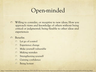 Open-minded
  Willing to consider, or receptive to new ideas; How you
approach views and knowledge of others without being
critical or judgmental; being flexible to other ideas and
experiences
  Benefits
  Let go of control
  Experience change
  Make yourself vulnerable
  Making mistakes
  Strengthening yourself
  Gaining confidence
  Being honest
http://www.forbes.com/sites/davidkwilliams/2013/01/07/the-5-secret-tricks-of-great-people-how-to-become-open-minded-in-2013/#333c1ac23bb3
 