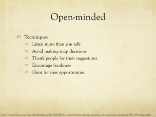 Open-minded
  Techniques
  Listen more than you talk
  Avoid making snap decisions
  Thank people for their suggestions
  Encourage frankness
  Hunt for new opportunities
http://www.forbes.com/sites/davidkwilliams/2013/01/07/the-5-secret-tricks-of-great-people-how-to-become-open-minded-in-2013/#333c1ac23bb3
 