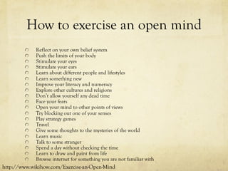 How to exercise an open mind
  Reflect on your own belief system
  Push the limits of your body
  Stimulate your eyes
  Stimulate your ears
  Learn about different people and lifestyles
  Learn something new
  Improve your literacy and numeracy
  Explore other cultures and religions
  Don’t allow yourself any dead time
  Face your fears
  Open your mind to other points of views
  Try blocking out one of your senses
  Play strategy games
  Travel
  Give some thoughts to the mysteries of the world
  Learn music
  Talk to some stranger
  Spend a day without checking the time
  Learn to draw and paint from life
  Browse internet for something you are not familiar with
http://www.wikihow.com/Exercise-an-Open-Mind
 