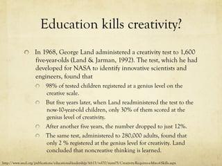 Education kills creativity?
  In 1968, George Land administered a creativity test to 1,600
five-year-olds (Land & Jarman, 1992). The test, which he had
developed for NASA to identify innovative scientists and
engineers, found that
  98% of tested children registered at a genius level on the
creative scale.
  But five years later, when Land readministered the test to the
now-10-year-old children, only 30% of them scored at the
genius level of creativity.
  After another five years, the number dropped to just 12%.
  The same test, administered to 280,000 adults, found that
only 2 % registered at the genius level for creativity. Land
concluded that noncreative thinking is learned.
http://www.ascd.org/publications/educational-leadership/feb13/vol70/num05/Creativity-Requires-a-Mix-of-Skills.aspx
 
