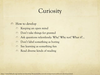 Curiosity
  How to develop
  Keeping an open mind
  Don’t take things for granted
  Ask questions relentlessly: Why? Why not? What if?...
  Don’t label something as boring
  See learning as something fun
  Read diverse kinds of reading
http://www.lifehack.org/articles/productivity/4-reasons-why-curiosity-is-important-and-how-to-develop-it.html
 