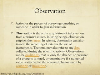 Observation
  Action or the process of observing something or
someone in order to gain information
  Observation is the active acquisition of information
from a primary source. In living beings, observation
employs the senses. In science, observation can also
involve the recording of data via the use of
instruments. The term may also refer to any data
collected during the scientific activity. Observations
can be qualitative, that is, only the absence or presence
of a property is noted, or quantitative if a numerical
value is attached to the observed phenomenon by
counting or measuring.
https://en.wikipedia.org/wiki/Observation
 