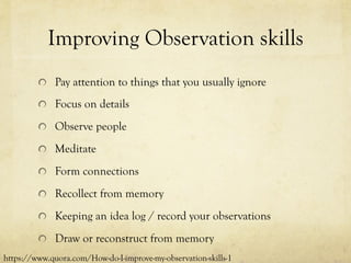 Improving Observation skills
  Pay attention to things that you usually ignore
  Focus on details
  Observe people
  Meditate
  Form connections
  Recollect from memory
  Keeping an idea log / record your observations
  Draw or reconstruct from memory
https://www.quora.com/How-do-I-improve-my-observation-skills-1
 