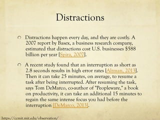 Distractions
  Distractions happen every day, and they are costly. A
2007 report by Basex, a business research company,
estimated that distractions cost U.S. businesses $588
billion per year [Spira, 2007].
  A recent study found that an interruption as short as
2.8 seconds results in high error rates [Altman, 2013].
Then it can take 25 minutes, on average, to resume a
task after being interrupted. After resuming the task,
says Tom DeMarco, co-author of "Peopleware," a book
on productivity, it can take an additional 15 minutes to
regain the same intense focus you had before the
interruption [DeMarco, 2013].
https://ccmit.mit.edu/observation/
 