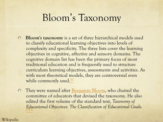 Bloom’s Taxonomy
  Bloom's taxonomy is a set of three hierarchical models used
to classify educational learning objectives into levels of
complexity and specificity. The three lists cover the learning
objectives in cognitive, affective and sensory domains. The
cognitive domain list has been the primary focus of most
traditional education and is frequently used to structure
curriculum learning objectives, assessments and activities. As
with most theoretical models, they are controversial even
while commonly used.[1]
  They were named after Benjamin Bloom, who chaired the
committee of educators that devised the taxonomy. He also
edited the first volume of the standard text, Taxonomy of
Educational Objectives: The Classification of Educational Goals.[2][3]
Wikipedia
 