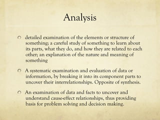 Analysis
  detailed examination of the elements or structure of
something; a careful study of something to learn about
its parts, what they do, and how they are related to each
other; an explanation of the nature and meaning of
something
  A systematic examination and evaluation of data or
information, by breaking it into its component parts to
uncover their interrelationships. Opposite of synthesis.
  An examination of data and facts to uncover and
understand cause-effect relationships, thus providing
basis for problem solving and decision making.
 