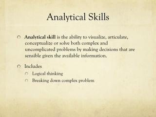 Analytical Skills
  Analytical skill is the ability to visualize, articulate,
conceptualize or solve both complex and
uncomplicated problems by making decisions that are
sensible given the available information.
  Includes
  Logical thinking
  Breaking down complex problem
 