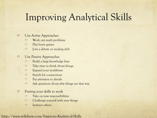Improving Analytical Skills
  Use Active Approaches
  Work out math problems
  Play brain games
  Join a debate or reading club
  Use Passive Approaches
  Build a large knowledge base
  Take time to think about things
  Expand your worldview
  Search for connections
  Pay attention to details
  Ask questions about why things are that way
  Putting your skills to work
  Take on new responsibilities
  Challenge yourself with new things
  Instruct others
http://www.wikihow.com/Improve-Analytical-Skills
 