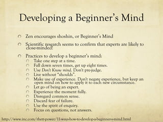 Developing a Beginner’s Mind
  Zen encourages shoshin, or Beginner’s Mind
  Scientific research seems to confirm that experts are likely to
close-minded!
  Practices to develop a beginner’s mind:
  Take one step at a time.
  Fall down seven times, get up eight times.
  Use Don't Know mind. Don't pre-judge.
  Live without “shoulds”.
  Make use of experience. Don't negate experience, but keep an
open mind on how to apply it to each new circumstance.
  Let go of being an expert.
  Experience the moment fully.
  Disregard common sense.
  Discard fear of failure.
  Use the spirit of enquiry.
  Focus on questions, not answers.
http://www.inc.com/rhett-power/11-ways-how-to-develop-a-beginner-s-mind.html
 