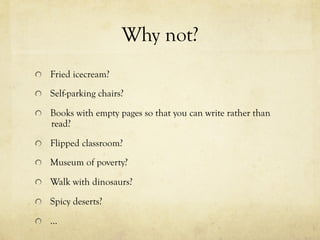 Why not?
  Fried icecream?
  Self-parking chairs?
  Books with empty pages so that you can write rather than
read?
  Flipped classroom?
  Museum of poverty?
  Walk with dinosaurs?
  Spicy deserts?
  …
 