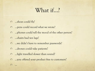 What if…?
  …shoes could fly?
  ...pens could record what we wrote?
  ...phones could tell the mood of the other person?
  ...chairs had ten lags?
  ...we didn’t have to remember passwords?
  ...drones could take patients?
  ...light travelled slower than sound?
  ...you offered your product free to customers?
  ...
 