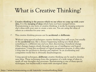 What is Creative Thinking?
  Creative thinking is the process which we use when we come up with a new
idea. It is the merging of ideas which have not been merged before.
Brainstorming is one form of creative thinking: it works by merging someone
else's ideas with your own to create a new one. You are using the ideas of
others as a stimulus for your own.
  This creative thinking process can be accidental or deliberate.
Without using special techniques creative thinking does still occur, but usually
in the accidental way; like a chance happening making you think about
something in a different way and you then discovering a beneficial change.
Other changes happen slowly through pure use of intelligence and logical
progression. Using this accidental or logical progression process, it often takes
a long time for products to develop and improve. In an accelerating and
competitive world this is obviously disadvantageous.
Using special techniques, deliberate creative thinking can be used to develop
new ideas. These techniques force the mergance of a wide range of ideas to
spark off new thoughts and processes. Brainstorming is one of these special
techniques, but traditionally it starts with unoriginal ideas.
http://www.brainstorming.co.uk/tutorials/creativethinking.html
 