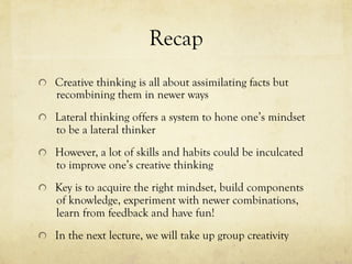 Recap
  Creative thinking is all about assimilating facts but
recombining them in newer ways
  Lateral thinking offers a system to hone one’s mindset
to be a lateral thinker
  However, a lot of skills and habits could be inculcated
to improve one’s creative thinking
  Key is to acquire the right mindset, build components
of knowledge, experiment with newer combinations,
learn from feedback and have fun!
  In the next lecture, we will take up group creativity
 